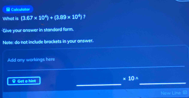 Calculator 
What is (3.67* 10^4)+(3.89* 10^4) ? 
Give your answer in standard form. 
Note: do not include brackets in your answer. 
Add any workings here 
Get a hint
* 10^(wedge)
_ 
_ 
New Line