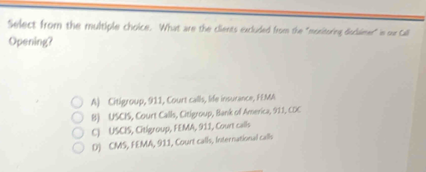 Select from the multiple choice. What are the clients excluded from the "mocitoring disclaimer" in our Call
Opening?
A) Citigroup, 911, Court calls, life insurance, FEMA
B) USCIS, Court Calls, Citigroup, Bank of America, 911, CDC
C) USCIS, Citigroup, FEMA, 911, Court calls
D) CMS, FEMA, 911, Court calls, International calls