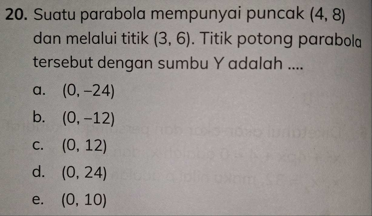 Suatu parabola mempunyai puncak (4,8)
dan melalui titik (3,6). Titik potong parabola
tersebut dengan sumbu Y adalah ....
a. (0,-24)
b. (0,-12)
C. (0,12)
d. (0,24)
e. (0,10)