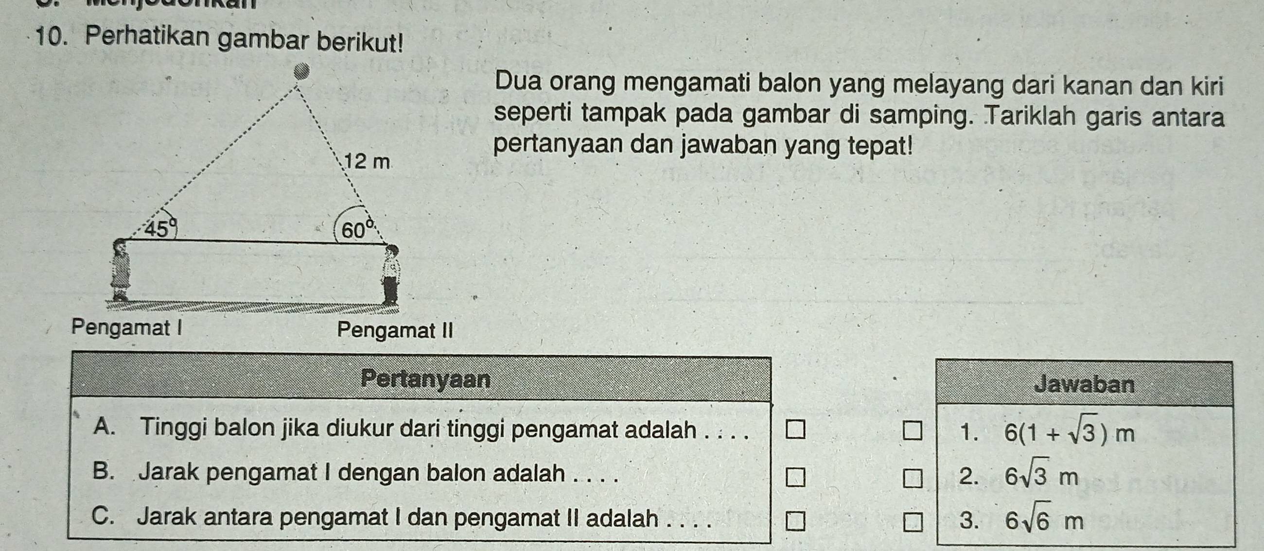 Perhatikan gambar berikut!
Dua orang mengamati balon yang melayang dari kanan dan kiri
seperti tampak pada gambar di samping. Tariklah garis antara
pertanyaan dan jawaban yang tepat!
Pengamat I Pengamat II
Pertanyaan Jawaban
A. Tinggi balon jika diukur dari tinggi pengamat adalah . . . .
1. 6(1+sqrt(3))m
B. Jarak pengamat I dengan balon adalah . . . . 2. 6sqrt(3)m
C. Jarak antara pengamat I dan pengamat II adalah . . . .
3. 6sqrt(6)m