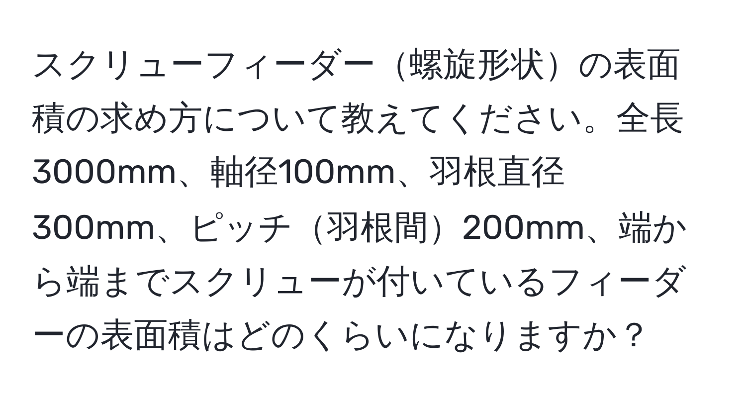 スクリューフィーダー螺旋形状の表面積の求め方について教えてください。全長3000mm、軸径100mm、羽根直径300mm、ピッチ羽根間200mm、端から端までスクリューが付いているフィーダーの表面積はどのくらいになりますか？