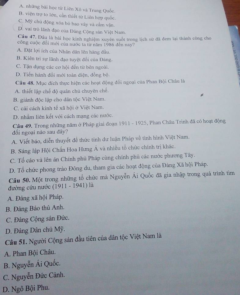 A. những bài học từ Liên Xô và Trung Quốc.
B. viện trợ to lớn, cần thiết từ Liên hợp quốc.
C. Mỹ chủ động xóa bỏ bao vây và cấm vận.
D. vai trò lãnh đạo của Đảng Cộng sản Việt Nam.
Câu 47. Đâu là bài học kinh nghiệm xuyên suốt trong lịch sử đã đem lại thành công cho
công cuộc đổi mới của nước ta từ năm 1986 đến nay?
A. Đặt lợi ích của Nhân dân lên hàng đầu.
B. Kiên trì sự lãnh đạo tuyệt đối của Đảng.
C. Tận dụng các cơ hội đến từ bên ngoài.
D. Tiến hành đổi mới toàn diện, đồng bộ.
Câu 48. Mục đích thực hiện các hoạt động đối ngoại của Phan Bội Châu là
A. thiết lập chế độ quân chủ chuyên chế.
B. giành độc lập cho dân tộc Việt Nam.
C. cải cách kinh tế xã hội ở Việt Nam.
D. nhằm liên kết với cách mạng các nước.
Câu 49. Trong những năm ở Pháp giai đoạn 1911 - 1925, Phan Châu Trinh đã có hoạt động
đối ngoại nào sau đây?
A. Viết báo, diễn thuyết để thức tỉnh dư luận Pháp về tình hình Việt Nam.
B. Sáng lập Hội Chấn Hoa Hưng Á và nhiều tổ chức chính trị khác.
C. Tố cáo và lên án Chính phủ Pháp cùng chính phủ các nước phương Tây.
D. Tổ chức phong trào Đông du, tham gia các hoạt động của Đảng Xã hội Pháp.
Câu 50. Một trong những tổ chức mà Nguyễn Ái Quốc đã gia nhập trong quá trình tìm
đường cứu nước (1911 - 1941) là
A. Đảng xã hội Pháp.
B. Đảng Bảo thủ Anh.
C. Đảng Cộng sản Đức.
D. Đảng Dân chủ Mỹ.
Câu 51. Người Cộng sản đầu tiên của dân tộc Việt Nam là
A. Phan Bội Châu.
B. Nguyễn Ái Quốc.
C. Nguyễn Đức Cảnh.
D. Ngô Bội Phu.