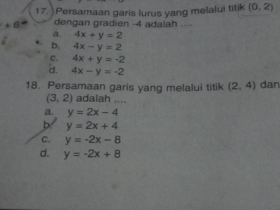 Persamaan garis lurus yang melalui titik (0,2)
+6
dengan gradien -4 adalah ....
a. 4x+y=2
b. 4x-y=2
C. 4x+y=-2
d. 4x-y=-2
18. Persamaan garis yang melalui titik (2,4) dan
(3,2) adalah ....
a. y=2x-4
b. y=2x+4
C. y=-2x-8
d. y=-2x+8