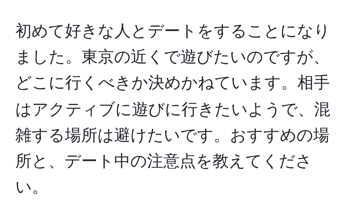 初めて好きな人とデートをすることになりました。東京の近くで遊びたいのですが、どこに行くべきか決めかねています。相手はアクティブに遊びに行きたいようで、混雑する場所は避けたいです。おすすめの場所と、デート中の注意点を教えてください。