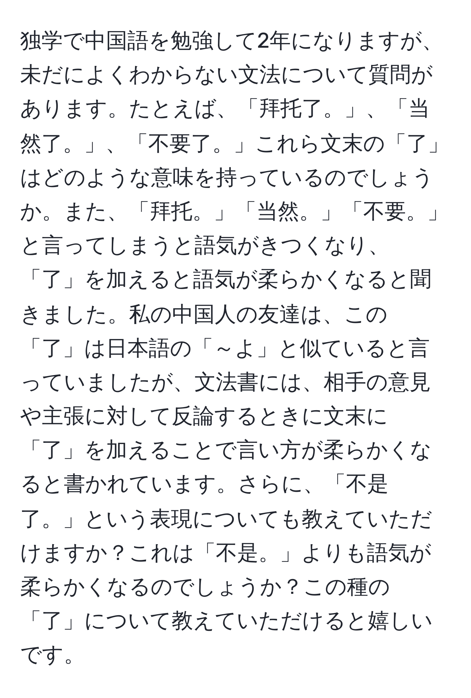 独学で中国語を勉強して2年になりますが、未だによくわからない文法について質問があります。たとえば、「拜托了。」、「当然了。」、「不要了。」これら文末の「了」はどのような意味を持っているのでしょうか。また、「拜托。」「当然。」「不要。」と言ってしまうと語気がきつくなり、「了」を加えると語気が柔らかくなると聞きました。私の中国人の友達は、この「了」は日本語の「～よ」と似ていると言っていましたが、文法書には、相手の意見や主張に対して反論するときに文末に「了」を加えることで言い方が柔らかくなると書かれています。さらに、「不是了。」という表現についても教えていただけますか？これは「不是。」よりも語気が柔らかくなるのでしょうか？この種の「了」について教えていただけると嬉しいです。