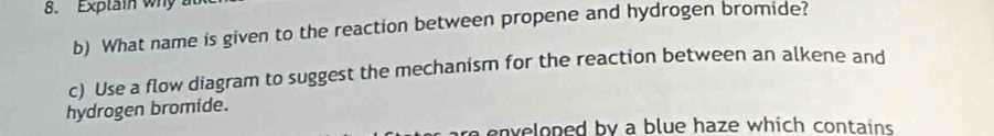 Explain why a 
b) What name is given to the reaction between propene and hydrogen bromide? 
c) Use a flow diagram to suggest the mechanism for the reaction between an alkene and 
hydrogen bromide. 
re enveloped by a blue haze which contains .