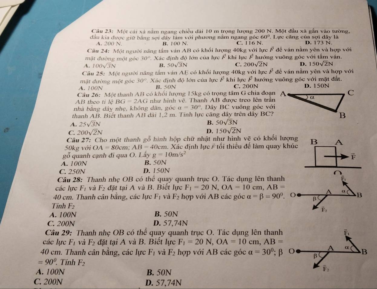 Một cái xà nằm ngang chiều dài 10 m trọng lượng 200 N. Một đầu xã gắn vào tường,
đầu kia được giữ bằng sợi dây lầm với phương nằm ngang góc 60° Lực căng của sợi dây là
A. 200 N. B. 100 N. C. 116 N. D. 173 N.
Câu 24: Một người nâng tấm ván AB có khối lượng 40kg với lực vector F để ván nằm yên và hợp với
mặt đường một góc 30°. Xác định độ lớn của lực vector F khi lực vector F hướng vuông góc với tấm ván.
A. 100sqrt(3)N B. 50sqrt(3)N C. 200sqrt(2)N D. 150sqrt(2)N
Câu 25: Một người nâng tấm ván AE có khối lượng 40kg với lực vector F đề ván nằm yên và hợp với
mặt đường một góc 30°. Xác định độ lớn của lực vector F khi lực vector F hướng vuông góc với mặt đất.
A. 100N B. 50N C. 200N D. 150N
Câu 26: Một thanh AB có khối lượng 15kg có trọng tâm G chia đoạn
AB theo tỉ lệ BG=2AG như hình vẽ. Thanh AB được treo lên trần
nhà bằng dây nhẹ, không dãn, góc alpha =30°. Dây BC vuông góc với
thanh AB. Biết thanh AB dài 1,2 m. Tính lực căng dây trên dây BC?
A. 25sqrt(3)N
B. 50sqrt(3)N
C. 200sqrt(2)N D. 150sqrt(2)N
* Câu 27: Cho một thanh gỗ hình hộp chữ nhật như hình vẽ có khối lượng
50kg với OA=80cm;AB=40cm 1. Xác định lực F tối thiều đế làm quay khúc B A
g( ổ quanh cạnh đi qua O. Lấy g=10m/s^2 F
A. 100N B. 50N
C. 250N D. 150N
Câu 28: Thanh nhẹ OB có thể quạy quanh trục O. Tác dụng lên thanh
các lực F_1 và F_2 đặt tại A và B. Biết lực F_1=20N,OA=10cm,AB=
A α B
40 cm. Thanh cân bằng, các lực F_1 và F_2 hợp với AB các góc alpha =beta =90°. O β
Tính F_2
vector F_2
A. 100N B. 50N
C. 200N D. 57,74N
Câu 29: Thanh nhẹ OB có thể quay quanh trục O. Tác dụng lên thanh
các lực F_1 và F_2 đặt tại A và B. Biết lực F_1=20N,OA=10cm,AB=
40 cm. Thanh cân bằng, các lực F_1 và F_2 hợp với AB các góc alpha =30°;β
=90^0.. Tính F_2
A. 100N B. 50N
C. 200N D. 57,74N