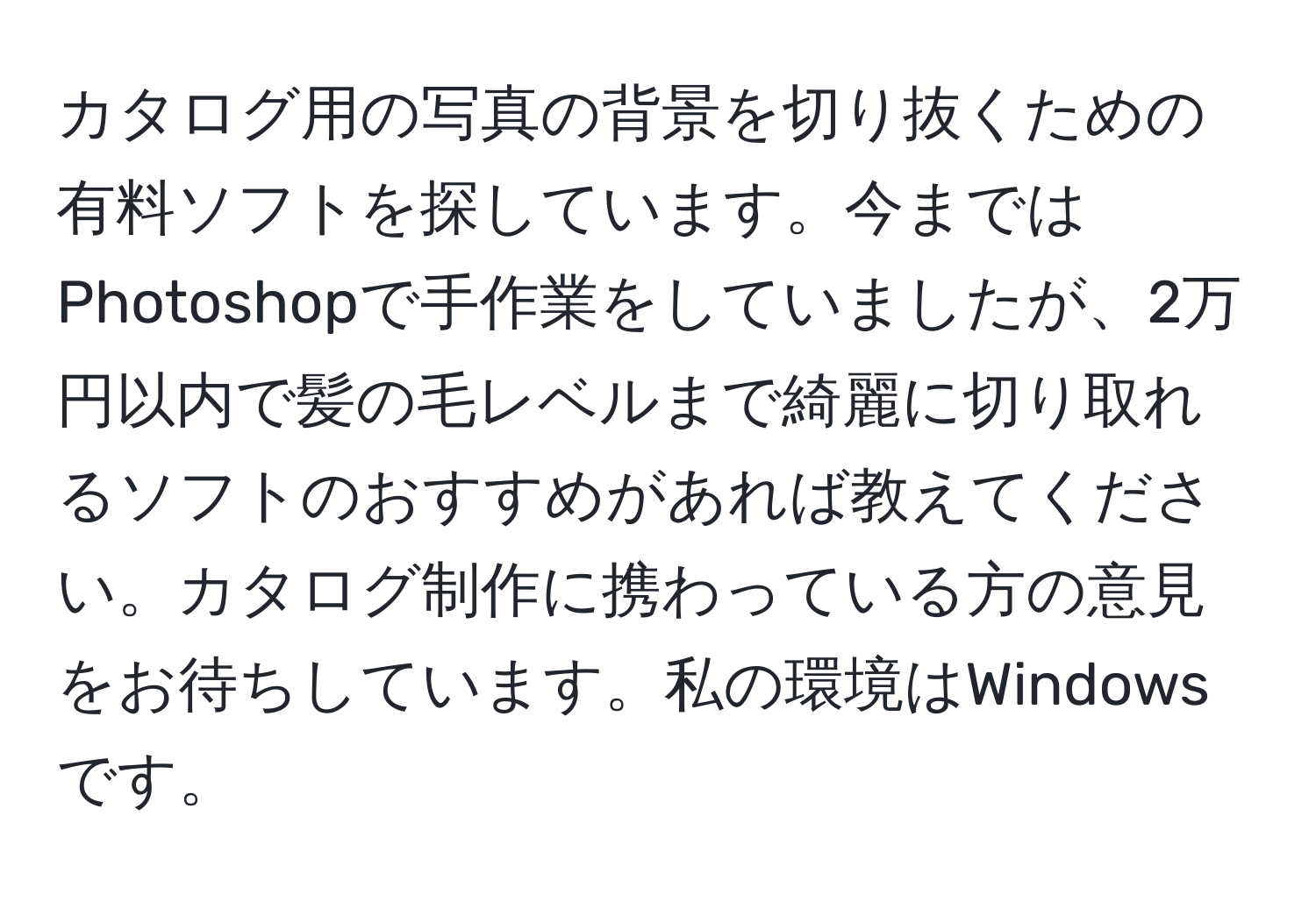 カタログ用の写真の背景を切り抜くための有料ソフトを探しています。今まではPhotoshopで手作業をしていましたが、2万円以内で髪の毛レベルまで綺麗に切り取れるソフトのおすすめがあれば教えてください。カタログ制作に携わっている方の意見をお待ちしています。私の環境はWindowsです。