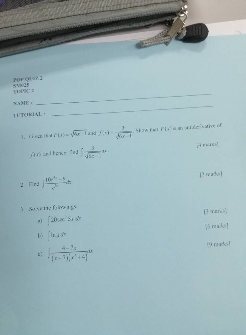 POP QUIZ 2 
SM025 
_ 
TOPIC 2 
_ 
NAME : 
TUTORIAL : 
1. Given that F(x)=sqrt(6x-1) and f(x)= 3/sqrt(6x-1) . Show that F(x) is an antiderivative of
f(x) and hence, find ∈t  3/sqrt(6x-1) dx. [4 marks] 
2. Find ∈t  (10e^(5x)-9)/e^(3x) dx [3 marks] 
3. Solve the folowings. 
a) ∈t 20sec^25xdx [3 marks] 
b) ∈t ln xdx [6 marks] 
c) ∈t  (4-7x)/(x+7)(x^2+4) dx [9 marks]