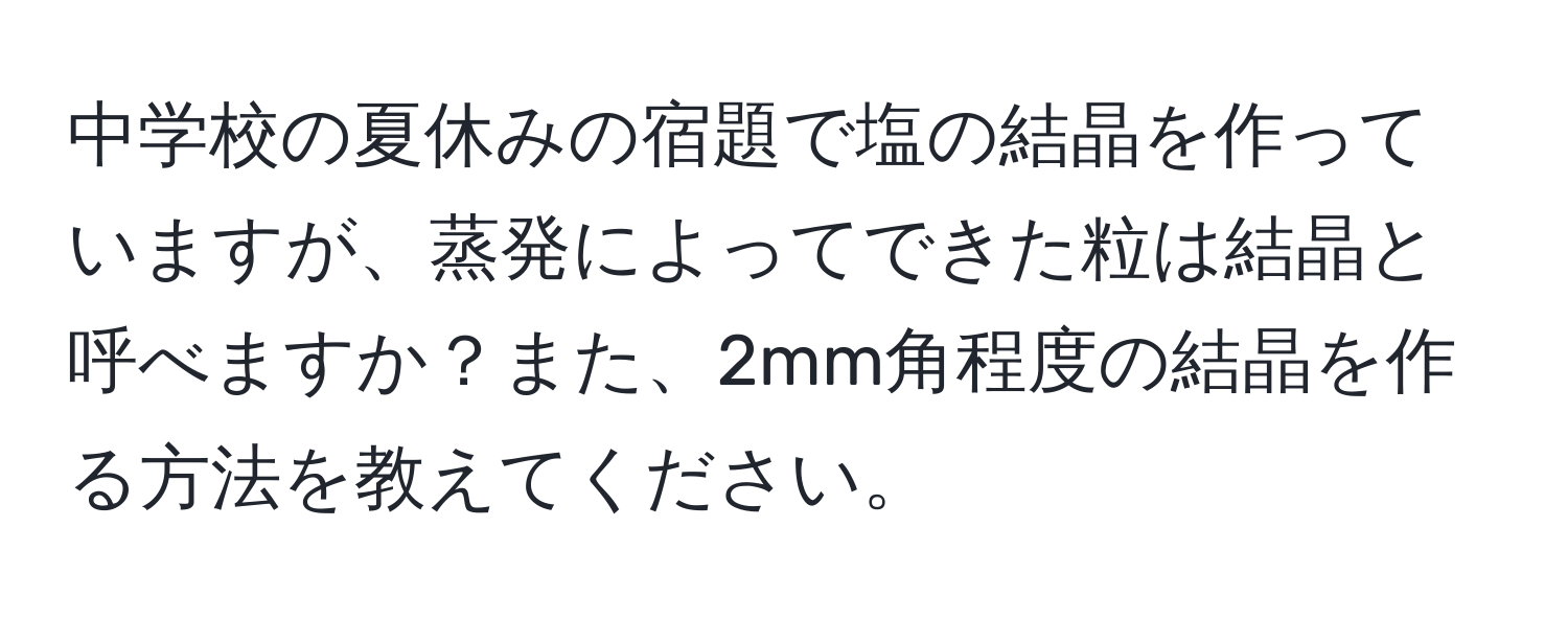 中学校の夏休みの宿題で塩の結晶を作っていますが、蒸発によってできた粒は結晶と呼べますか？また、2mm角程度の結晶を作る方法を教えてください。