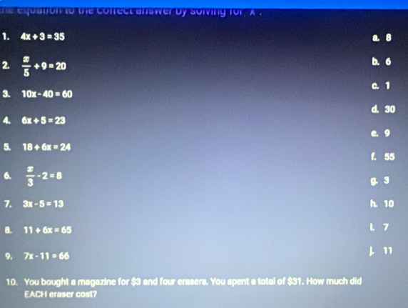 te equation to the coffect answer by solving for ' x '
1. 4x+3=35 8
2.  x/5 +9=20
b. 6
C. 1
3. 10x-40=60
d. 30
4. 6x+5=23
e. 9
5. 18+6x=24
f. 55
6.  x/3 -2=8
g. 3
7. 3x-5=13 h. 10
8. 11+6x=65 1. 7
9. 7x-11=66 J. 11
10. You bought a magazine for $3 and four erasers. You spent a total of $31. How much did
EACH eraser cost?