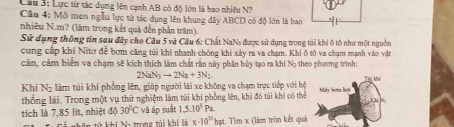 Lực từ tác dụng lên cạnh AB có độ lớn là bao nhiêu N? 
Câu 4: Mô men ngẫu lực từ tác dụng lên khung dây ABCD có độ lớn là bao 
nhiêu N. m? (làm trong kết quả đến phần trăm). 
Sử dụng thông tin sau đây cho Câu 5 và Câu 6: Chất NaN₃ được sử dụng trong túi khí ô tô như một nguồn 
cung cấp khí Nitơ để bơm căng túi khí nhanh chóng khi xảy ra va chạm. Khi ô tô va chạm mạnh vào vật 
cản, cảm biến va chạm sẽ kích thích làm chất rắn này phân hủy tạo ra khí N 2 theo phương trình:
2NaN_3to 2Na+3N_2. 
Khí N_2 làm túi khí phồng lên, giúp người lái xe không va chạm trực tiếp với hệ 
thống lái. Trong một vụ thử nghiệm làm túi khí phồng lên, khi đó túi khí có thể 
tích là 7,85 lít, nhiệt độ 30°C và áp suất 1,5.10^5Pa. 
ử khí Na trong túi khí là x· 10^(23) hạt. Tìm x (làm tròn kết quả