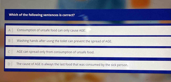 Which of the following sentences is correct?
Consumption of unsafe food can only cause AGE.
B Washing hands after using the toilet can prevent the spread of AGE.
AGE can spread only from consumption of unsafe food.
The cause of AGE is always the last food that was consumed by the sick person.