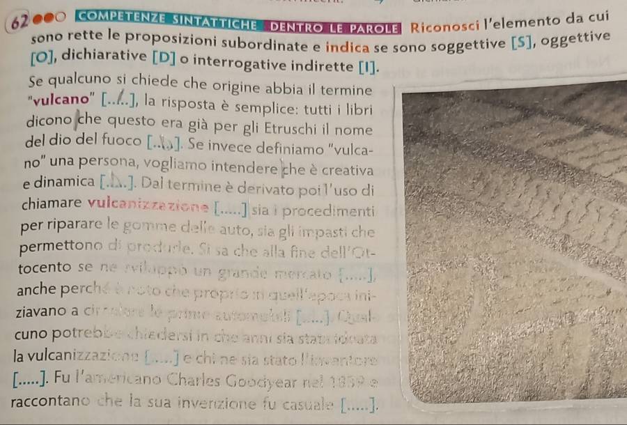 62 000 COMPETENZE SINTATTICHE DENTRO LE PAROLE Riconosci l'elemento da cui 
sono rette le proposizioni subordinate e indica se sono soggettive [S], oggettive 
[O], dichiarative [D] o interrogative indirette [I]. 
Se qualcuno si chiede che origine abbia il termine 
"vulcano' [.....], la risposta è semplice: tutti i libri 
dicono che questo era già per gli Etruschi il nome 
del dio del fuoco [..]. Se invece definiamo "vulca- 
no' una persona, vogliamo intendere che è creativa 
e dinamica [.A.]. Dal termine è derivato poil'uso di 
chiamare vulcanizzazione [.....] sia i procedimenti 
per riparare le gomme delle auto, sia gli impasti che 
permettono di produrle. Si sa che alla fine dell'Ot- 
tocento se ne rviluppó un grande mercato (.], 
anche perché à noto che proprio i quell'epoca ini- 
ziavano a circulore le prime automekeli [ui.]. Cual 
cuno potrebbe chiedersi in che anni sia staprideata 
la vulcanizzazione (.....) e chi ne sía stato liavantore 
[.....]. Fu l'americano Charles Goodyear nel 1859 e 
raccontano che la sua invenzione fu casuale [.....].