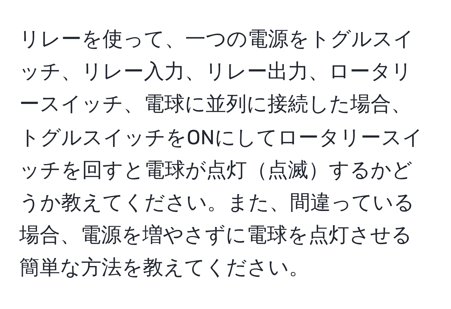 リレーを使って、一つの電源をトグルスイッチ、リレー入力、リレー出力、ロータリースイッチ、電球に並列に接続した場合、トグルスイッチをONにしてロータリースイッチを回すと電球が点灯点滅するかどうか教えてください。また、間違っている場合、電源を増やさずに電球を点灯させる簡単な方法を教えてください。