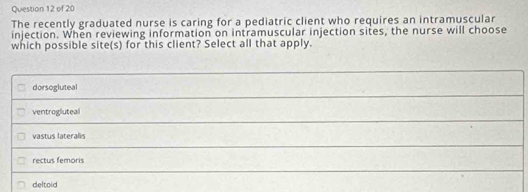 The recently graduated nurse is caring for a pediatric client who requires an intramuscular
injection. When reviewing information on intramuscular injection sites, the nurse will choose
which possible site(s) for this client? Select all that apply.
dorsogluteal
ventrogluteal
vastus lateralis
rectus femoris
deltoid