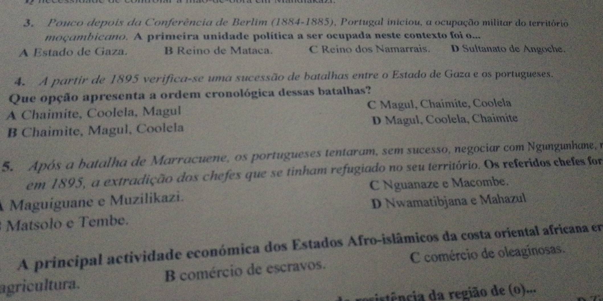 Pouco depois da Conferência de Berlim (1884-1885), Portugal iniciou, a ocupação militar do território
moçambicano. A primeira unidade política a ser ocupada neste contexto foi o...
A Estado de Gaza. B Reino de Mataca. C Reino dos Namarrais. D Sultanato de Angoche.
4. A partir de 1895 verifica-se uma sucessão de batalhas entre o Estado de Gaza e os portugueses.
Que opção apresenta a ordem cronológica dessas batalhas?
A Chaimite, Coolela, Magul C Magul, Chaimite, Coolela
B Chaimite, Magul, Coolela D Magul, Coolela, Chaimite
5. Após a batalha de Marracuene, os portugueses tentaram, sem sucesso, negociar com Ngungunhane, n
em 1895, a extradição dos chefes que se tinham refugiado no seu território. Os referidos chefes for
C Nguanaze e Macombe.
Maguiguane e Muzilikazi.
D Nwamatibjana e Mahazul
Matsolo e Tembe.
A principal actividade económica dos Estados Afro-islâmicos da costa oriental africana em
C comércio de oleaginosas.
agricultura. B comércio de escravos.
istência da região de (o)...