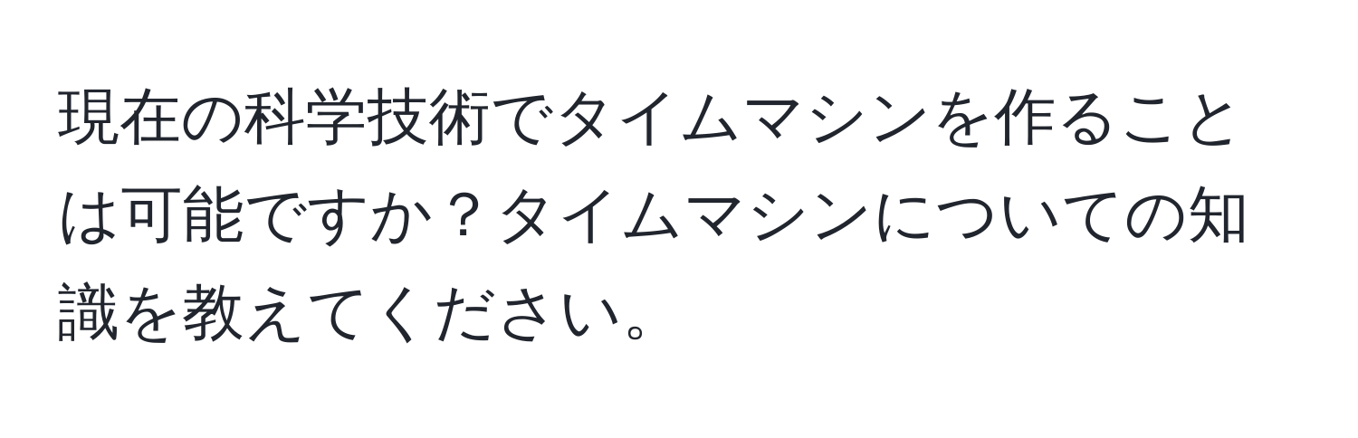 現在の科学技術でタイムマシンを作ることは可能ですか？タイムマシンについての知識を教えてください。