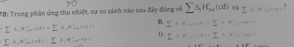 78: Trong phản ứng thu nhiệt, sự so sánh nào sau đây đúng về sumlimits △ _1H_(2m)^0(cd) Vdot asumlimits △ , Hto (i,p) ?
B.
Σ Δ, H;,, ( cd) = Σ Δ,H,,,(sp). sumlimits 1H^+_to (cd)>sumlimits 1,H^+,(sp)·
D. sumlimits 1,H'., (cd)