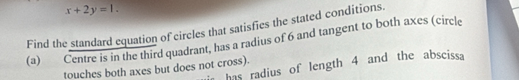 x+2y=1. 
Find the standard equation of circles that satisfies the stated conditions. 
(a) Centre is in the third quadrant, has a radius of 6 and tangent to both axes (circle 
as radius of length 4 and the abscissa 
touches both axes but does not cross).