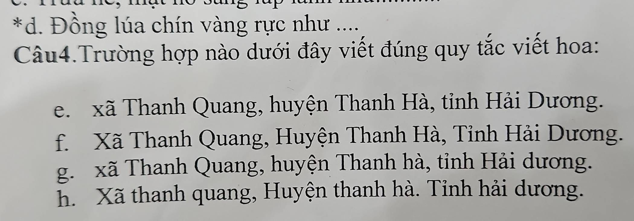 *d. Đồng lúa chín vàng rực như ....
Câu4.Trường hợp nào dưới đây viết đúng quy tắc viết hoa:
e. xã Thanh Quang, huyện Thanh Hà, tỉnh Hải Dương.
f. Xã Thanh Quang, Huyện Thanh Hà, Tỉnh Hải Dương.
g. xã Thanh Quang, huyện Thanh hà, tỉnh Hải dương.
h. Xã thanh quang, Huyện thanh hà. Tỉnh hải dương.