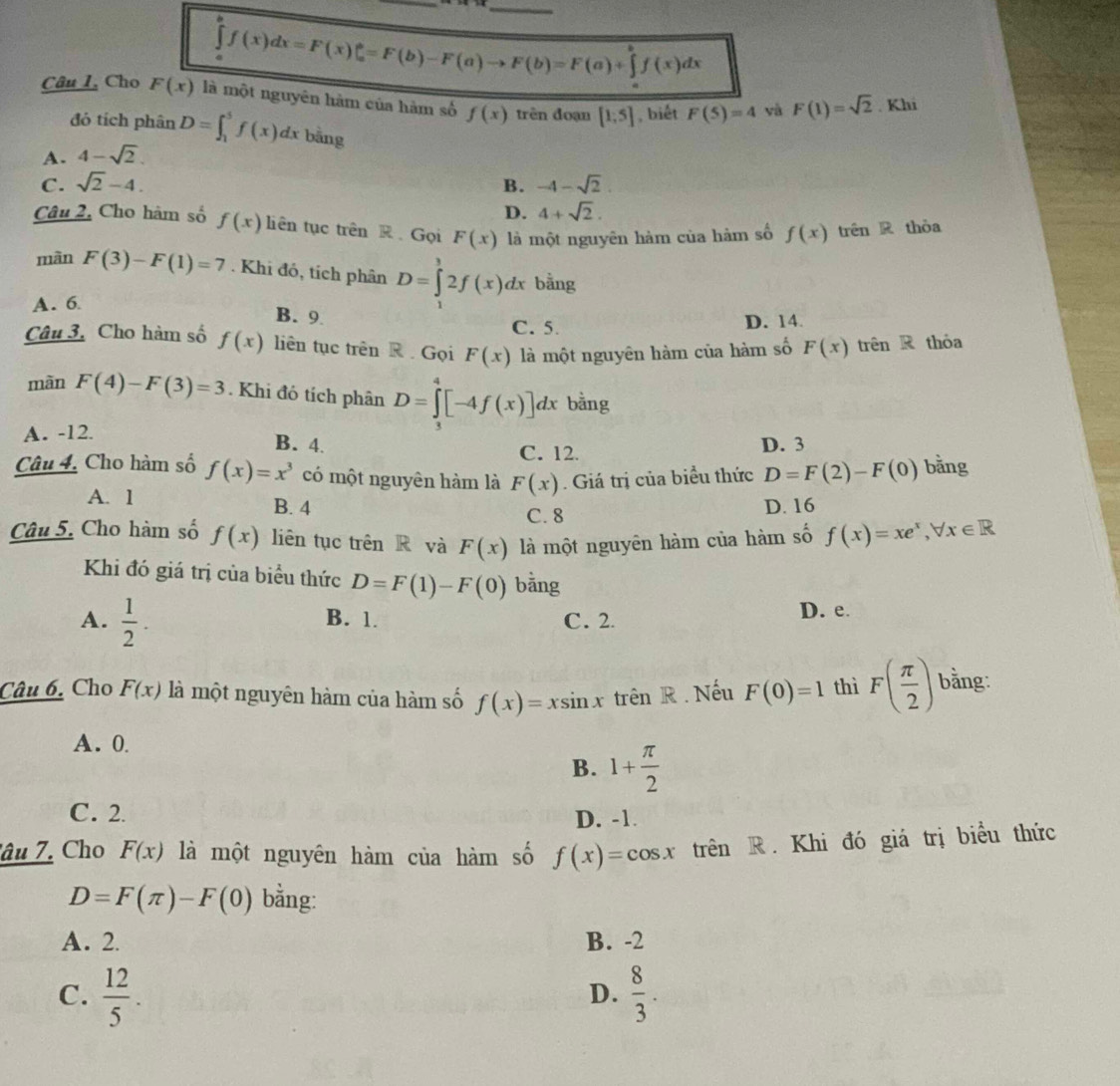 ∈tlimits _a^(af(x)dx=F(x)|_a^b=F(b)-F(a)to F(b)=F(a)+∈tlimits _a^bf(x)dx
Câu I, Cho F(x) là một nguyên hàm của hàm số f(x) trên đoạn [1;5] , biết F(5)=4 yà F(1)=sqrt 2). Khi
đó tích phân D=∈t _1^(5f(x)dx bằng
A. 4-sqrt 2).
C. sqrt(2)-4. B. -4-sqrt(2)
D. 4+sqrt(2).
Câu 2, Cho hàm số f(x) liên tục trên R Gọi F(x) là một nguyên hàm của hàm số f(x) trên R thỏa
màn F(3)-F(1)=7. Khi đỏ, tích phân D=∈tlimits _1^(12f(x)dx bằng
A. 6
B. 9
C. 5. D. 14
Câu 3. Cho hàm số f(x) liên tục trên R   Gọi F(x) là một nguyên hàm của hàm số F(x) trên R thỏa
màn F(4)-F(3)=3. Khi đó tích phân D=∈tlimits _3^4[-4f(x)]dx bằng
A. -12.
B. 4. D. 3
C. 12.
Câu 4. Cho hàm số f(x)=x^3) có một nguyên hàm là F(x). Giá trị của biểu thức D=F(2)-F(0) bằng
A. 1 B. 4 D. 16
C. 8
Câu 5. Cho hàm số f(x) liên tục trên R và F(x) là một nguyên hàm của hàm số f(x)=xe^x,forall x∈ R
Khi đó giá trị của biểu thức D=F(1)-F(0) bǎng
A.  1/2 . B. 1. C. 2. D. e.
Câu 6. Cho F(x) là một nguyên hàm của hàm số f(x)=xsin x trên R. Nếu F(0)=1 thì F( π /2 ) bằng:
A. 0.
B. 1+ π /2 
C. 2
D. -1.
âu 7. Cho F(x) là một nguyên hàm của hàm số f(x)=cos x trên R. Khi đó giá trị biểu thức
D=F(π )-F(0) bằng:
A. 2. B. -2
C.  12/5 .  8/3 .
D.