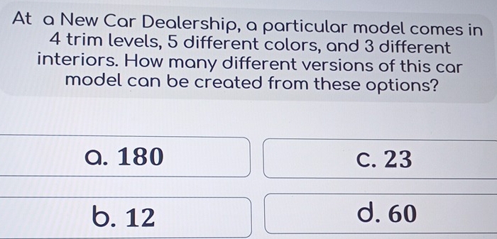 At a New Car Dealership, a particular model comes in
4 trim levels, 5 different colors, and 3 different
interiors. How many different versions of this car
model can be created from these options?
a. 180 c. 23
b. 12 d. 60