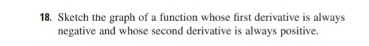 Sketch the graph of a function whose first derivative is always 
negative and whose second derivative is always positive.