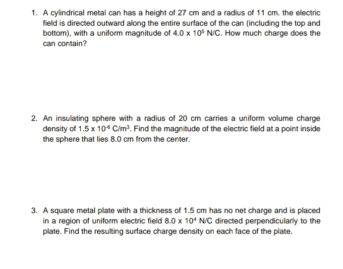 A cylindrical metal can has a height of 27 cm and a radius of 11 cm. the electric 
field is directed outward along the entire surface of the can (including the top and 
bottom), with a uniform magnitude of 4.0* 10^5N/C. How much charge does the 
can contain? 
2. An insulating sphere with a radius of 20 cm carries a uniform volume charge 
density of 1.5* 10^(-6)C/m^3. Find the magnitude of the electric field at a point inside 
the sphere that lies 8.0 cm from the center. 
3. A square metal plate with a thickness of 1.5 cm has no net charge and is placed 
in a region of uniform electric field 8.0* 10^4N/C directed perpendicularly to the 
plate. Find the resulting surface charge density on each face of the plate.