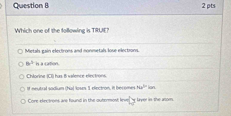 Which one of the following is TRUE?
Metals gain electrons and nonmetals lose electrons.
8r^(1-) is a cation.
Chlorine (CI) has 8 valence electrons.
If neutral sodium (Na) loses 1 electron, it becomes Na^(1+) ion.
Core electrons are found in the outermost leve layer in the atom.