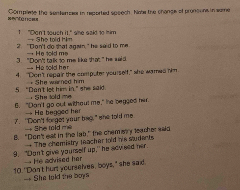 Complete the sentences in reported speech. Note the change of pronouns in some
sentences.
1. "Don't touch it," she said to him.
→ She told him
2. "Don't do that again," he said to me
→ He told me
3. "Don't talk to me like that," he said.
→ He told her
4. "Don't repair the computer yourself," she warned him.
→ She warned him
5. "Don't let him in," she said.
→ She told me
6. "Don't go out without me," he begged her.
→ He begged her
7. "Don't forget your bag," she told me.
→ She told me
8. "Don't eat in the lab," the chemistry teacher said.
→ The chemistry teacher told his students
9. "Don't give yourself up," he advised her.
→ He advised her
10. "Don't hurt yourselves, boys," she said.
→ She told the boys