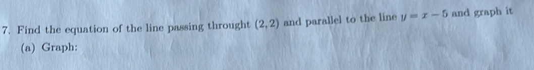 Find the equation of the line passing throught (2,2) and parallel to the line y=x-5 and graph it 
(a) Graph: