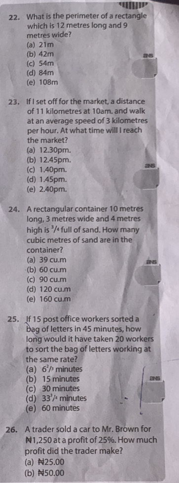 What is the perimeter of a rectangle
which is 12 metres long and 9
metres wide?
(a) 21m
(b) 42m
2s
(c) 54m
(d) 84m
(e) 108m
23. If I set off for the market, a distance
of 11 kilometres at 10am. and walk
at an average speed of 3 kilometres
per hour. At what time will I reach
the market?
(a) 12.30pm.
(b) 12.45pm.
2s
(c) 1.40pm.
(d) 1.45pm.
(e) 2.40pm.
24. A rectangular container 10 metres
long, 3 metres wide and 4 metres
high is ³/4 full of sand. How many
cubic metres of sand are in the
container?
(a) 39 cu.m ans
(b) 60 cu.m
(c) 90 cu.m
(d) 120 cu.m
(e) 160 cu.m
25. If 15 post office workers sorted a
bag of letters in 45 minutes, how
long would it have taken 20 workers
to sort the bag of letters working at
the same rate?
(a) 6^2/^3 minutes
(b) 15 minutes ans
(c) 30 minutes
(d) 33^3/ minutes
(e) 60 minutes
26. A trader sold a car to Mr. Brown for
N1,250 at a profit of 25%. How much
profit did the trader make?
(a) N25.00
(b) N50.00