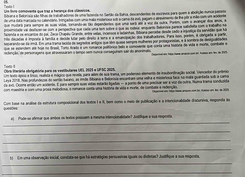 Texto I
Um livro comovente que traz a herança dos clássicos.
Bibiana e Belonisia são filhas de trabalhadores de uma fazenda no Sertão da Bahia, descendentes de escravos para quem a abolição nunca passou
de uma data marcada no calendário. Intrigadas com uma mala misteriosa sob a cama da avó, pagam o atrevimento de lhe pôr a mão com um acidente
que mudará para sempre as suas vidas, tornando-as tão dependentes que uma será até a voz da outra. Porém, com o avançar dos anos, a
proximidade vai desfazer-se com a perspectiva que cada uma tem sobre o que as rodeia: enquanto Belonísia parece satisfeita com o trabalho na
fazenda e os encantos do pai, Zeca Chapéu Grande, entre velas, incensos e ladainhas, Bibiana percebe desde cedo a injustiça da servidão que há
três décadas é imposta à família e decide lutar pelo direito à terra e a emancipação dos trabalhadores. Para isso, porém, é obrigada a partir,
separando-se da irmã. Em uma trama tecida de segredos antigos que têm quase sempre mulheres por protagonistas, e à sombra de desigualdades
que se estendem até hoje no Brasil, Torto Arado é um romance polifónico belo e comovente que conta uma história de vida e morte, combate e
redenção, de personagens que atravessaram o tempo sem nunca conseguirem sair do anonimato.
Disponivel em: https://www.amazon.com.br/. Acesso em: fev. de 2025.
Texto II
Obra literária obrigatória para os vestibulares UEL 2025 e UFSC 2025.
Um texto épico e lírico, realista e mágico que revela, para além de sua trama, um poderoso elemento de insubordinação social. Vencedor do prêmio
Leya 2018. Nas profundezas do sertão baiano, as irmãs Bibiana e Belonísia encontram uma velha e misteriosa faca na mala guardada sob a cama
da avó. Ocorre então um acidente. E para sempre suas vidas estarão ligadas — a ponto de uma precisar ser a voz da outra. Numa trama conduzida
com maestria e com uma prosa melodiosa, o romance conta uma história de vida e morte, de combate e redenção.
Disponivel em: https://www.amazon.com.br/. Acesso em: fev. de 2025.
Com base na análise da estrutura composicional dos textos I e II, bem como o meio de publicação e a intencionalidade discursiva, responda às
questões:
_
a) Pode-se afirmar que ambos os textos possuem a mesma intencionalidade? Justifique a sua resposta.
_
_
_
b) Em uma observação inicial, constata-se que há estratégias persuasivas iguais ou distintas? Justifique a sua resposta.
_
_