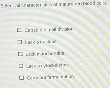 Select all characteristics of mature red blood cells.
Capable of cell division
Lack a nucleus
Lack mitochondria
Lack a cytoskeleton
Carry out fermentation