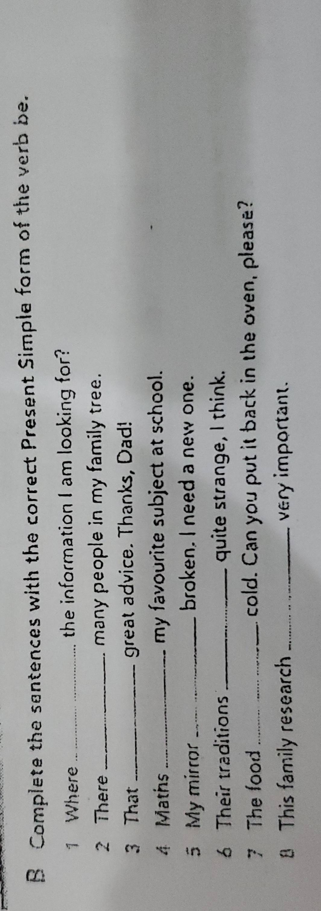 Complete the santences with the correct Present Simple form of the verb be. 
1 Where _the information I am looking for? 
2 There _many people in my family tree. 
3 That _great advice. Thanks, Dad! 
4 Maths _my favourite subject at school. 
5 My mirror_ 
broken. I need a new one. 
6 Their traditions _quite strange, I think. 
7 The food_ cold. Can you put it back in the oven, please? 
8 This family research _very important.