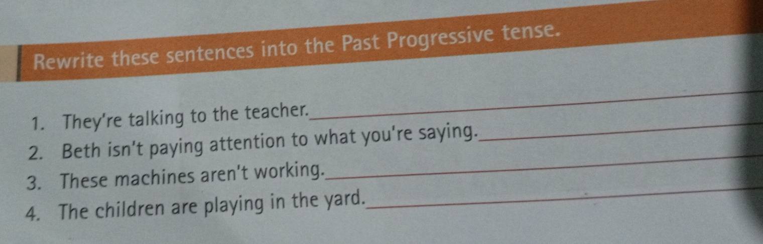 Rewrite these sentences into the Past Progressive tense. 
1. They're talking to the teacher._ 
_ 
2. Beth isn’t paying attention to what you're saying. 
3. These machines aren't working. 
_ 
4. The children are playing in the yard. 
_