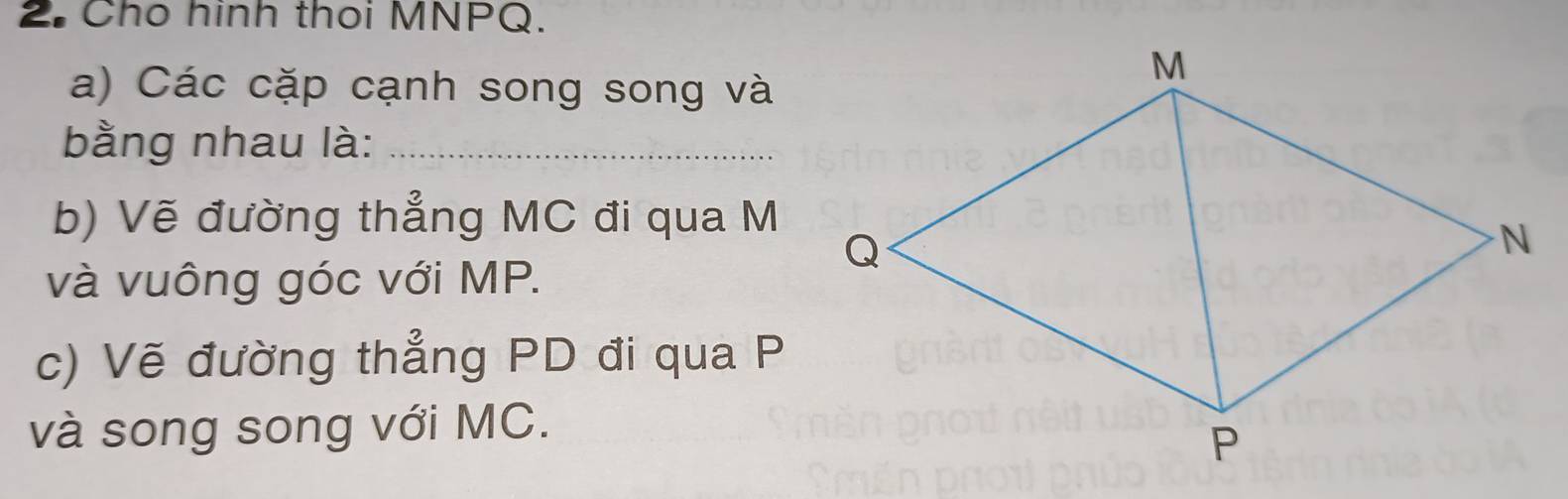 Cho hình thoi MNPQ. 
a) Các cặp cạnh song song và 
bằng nhau là:_ 
b) Vẽ đường thẳng MC đi qua M
và vuông góc với MP. 
c) Vẽ đường thẳng PD đi qua P
và song song với MC.