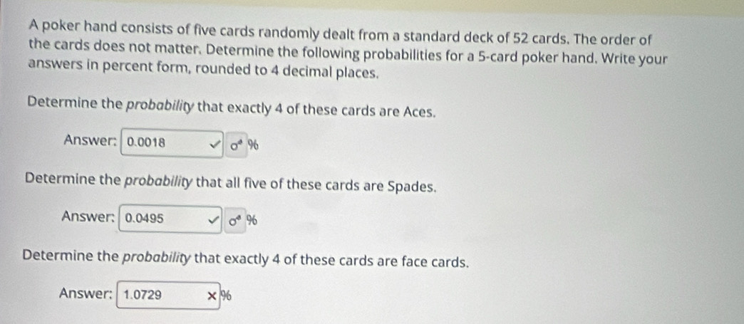 A poker hand consists of five cards randomly dealt from a standard deck of 52 cards. The order of 
the cards does not matter. Determine the following probabilities for a 5 -card poker hand. Write your 
answers in percent form, rounded to 4 decimal places. 
Determine the probability that exactly 4 of these cards are Aces. 
Answer: 0.0018 sigma^4 96
Determine the probability that all five of these cards are Spades. 
Answer: 0.0495 sigma^4 96
Determine the probability that exactly 4 of these cards are face cards. 
Answer: 1.0729 96