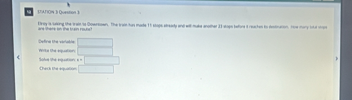 STATION 3 Question 3 
Elroy is taking the train to Downtown. The train has made 11 stops already and will make another 23 stops before it reaches its destination. How many total stops 
are there on the train route? 
Define the variable □
Write the equation: □ 
Solve the equation: x=□
Check the equation: □
