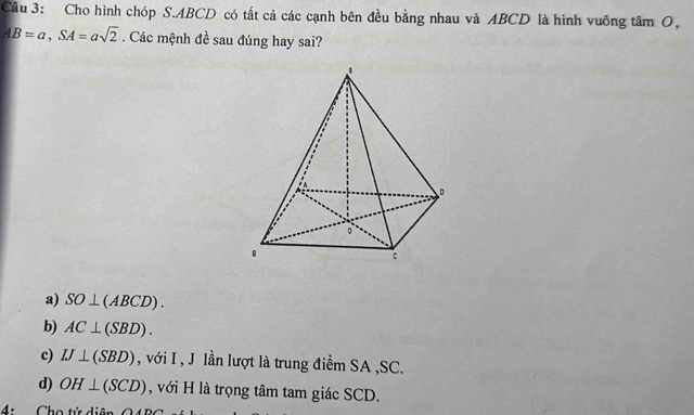 Cho hình chóp S. ABCD có tất cả các cạnh bên đều bằng nhau và ABCD là hình vuống tâm O,
AB=a, SA=asqrt(2). Các mệnh đề sau đúng hay sai?
a) SO⊥ (ABCD).
b) AC⊥ (SBD).
c) IJ⊥ (SBD) , với I , J lần lượt là trung điểm SA , SC.
d) OH⊥ (SCD) , với H là trọng tâm tam giác SCD.
4: Cho tứ di o.