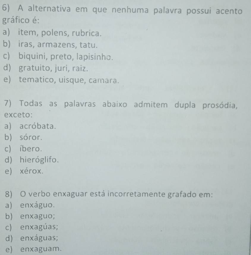 A alternativa em que nenhuma palavra possui acento
gráfico é:
a) item, polens, rubrica.
b) iras, armazens, tatu.
c) biquini, preto, lapisinho.
d) gratuito, juri, raiz.
e) tematico, uisque, camara.
7) Todas as palavras abaixo admitem dupla prosódia,
exceto:
a) acróbata.
b) sóror.
c) íbero.
d) hieróglifo.
e) xérox.
8) O verbo enxaguar está incorretamente grafado em:
a) enxáguo.
b) enxaguo;
c) enxagúas;
d) enxáguas;
e) enxaguam.