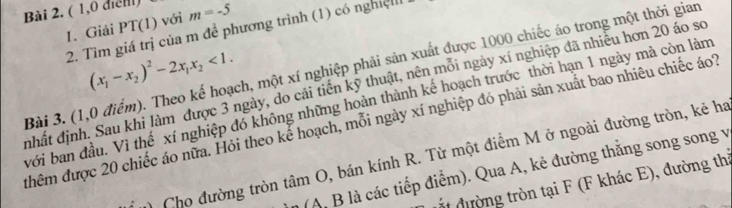 ( 1,0 diểll) 
1. Giải PT(1) với m=-5
2. Tìm giá trị của m đề phương trình (1) có nghiệ 
Bài 3. (1,0 điểm). Theo kế hoạch, một xí nghiệp phải sản xuất được 1000 chiếc áo trong một thời gian (x_1-x_2)^2-2x_1x_2<1</tex>. 
nhất định. Sau khi làm được 3 ngày, do cải tiến kỹ thuật, nên mỗi ngày xí nghiệp đã nhiều hơn 20 áo sơ 
với ban đầu. Vì thế xí nghiệp đó không những hoàn thành kế hoạch trước thời hạn 1 ngày mà còn làm 
đhêm được 20 chiếc áo nữa. Hỏi theo kế hoạch, mỗi ngày xí nghiệp đó phải sản xuất bao nhiêu chiếc áo? 
Cho đường tròn tan O , bán kính R. Từ một điểm M ở ngoài đường tròn, kẻ ha 
(A, B là các tiếp điểm). Qua A, kẻ đường thẳng song song v 
đắ đường tròn tại F (F khác E), đường thị