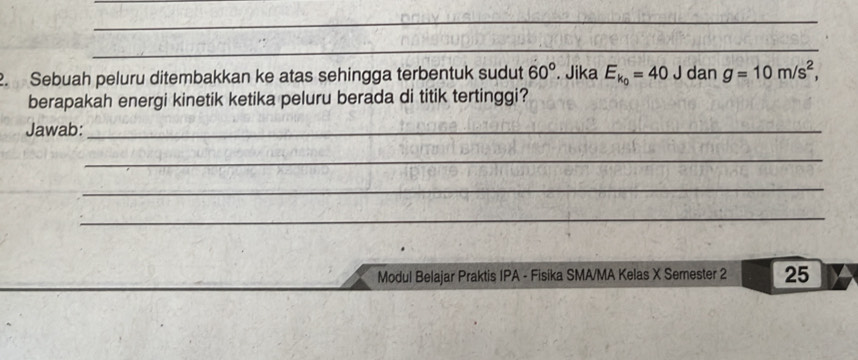 Sebuah peluru ditembakkan ke atas sehingga terbentuk sudut 60°. Jika E_k_0=40 J dan g=10m/s^2, 
berapakah energi kinetik ketika peluru berada di titik tertinggi? 
Jawab:_ 
_ 
_ 
_ 
Modul Belajar Praktis IPA - Fisika SMA/MA Kelas X Semester 2 25