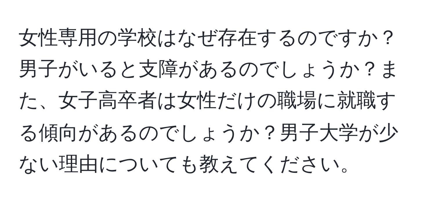 女性専用の学校はなぜ存在するのですか？男子がいると支障があるのでしょうか？また、女子高卒者は女性だけの職場に就職する傾向があるのでしょうか？男子大学が少ない理由についても教えてください。