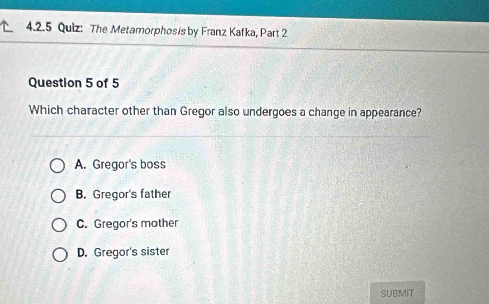 The Metamorphosis by Franz Kafka, Part 2
Question 5 of 5
Which character other than Gregor also undergoes a change in appearance?
A. Gregor's boss
B. Gregor's father
C. Gregor's mother
D. Gregor's sister
SUBMIT