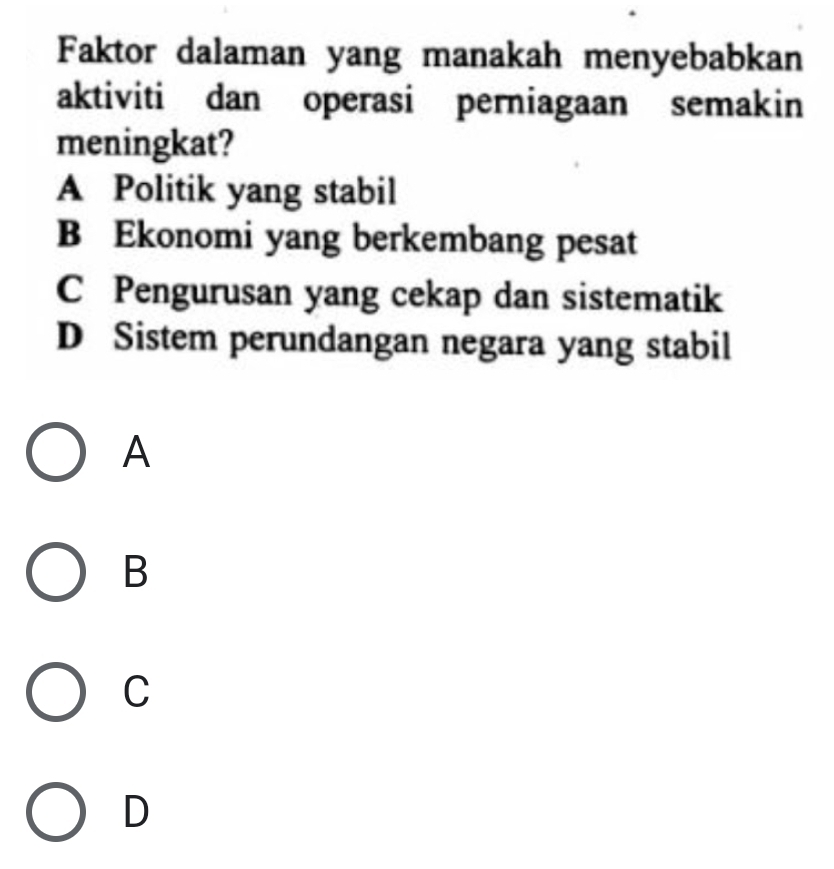 Faktor dalaman yang manakah menyebabkan
aktiviti dan operasi perniagaan semakin
meningkat?
A Politik yang stabil
B Ekonomi yang berkembang pesat
C Pengurusan yang cekap dan sistematik
D Sistem perundangan negara yang stabil
A
B
C
D