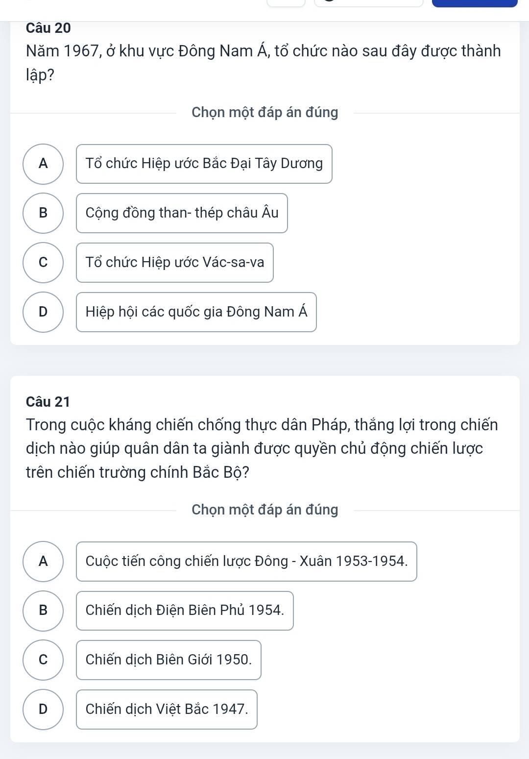 Năm 1967, ở khu vực Đông Nam Á, tổ chức nào sau đây được thành
lập?
Chọn một đáp án đúng
A Tổ chức Hiệp ước Bắc Đại Tây Dương
B Cộng đồng than- thép châu Âu
C Tổ chức Hiệp ước Vác-sa-va
D Hiệp hội các quốc gia Đông Nam Á
Câu 21
Trong cuộc kháng chiến chống thực dân Pháp, thắng lợi trong chiến
dịch nào giúp quân dân ta giành được quyền chủ động chiến lược
trên chiến trường chính Bắc Bộ?
Chọn một đáp án đúng
A Cuộc tiến công chiến lược Đông - Xuân 1953-1954.
B Chiến dịch Điện Biên Phủ 1954.
C Chiến dịch Biên Giới 1950.
D Chiến dịch Việt Bắc 1947.