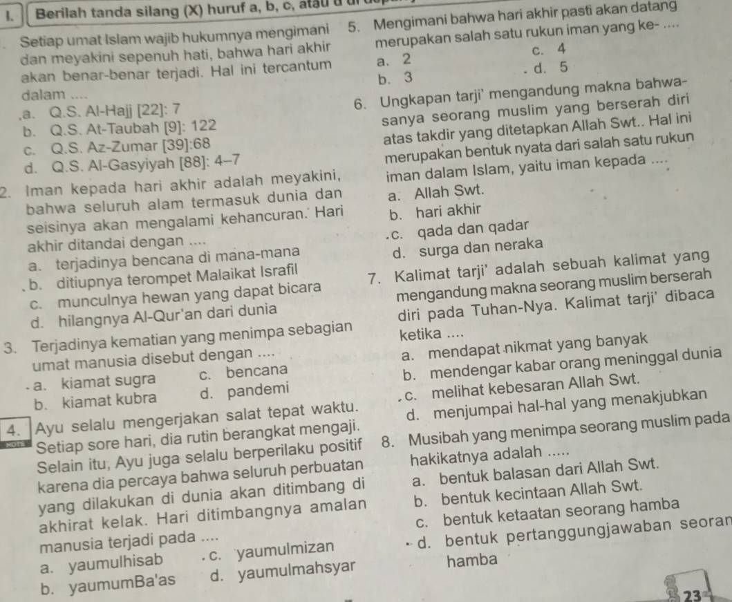 B、  Berilah tanda silang (X) huruf a, b, c, atau u un
Setiap umat Islam wajib hukumnya mengimani 5. Mengimani bahwa hari akhir pasti akan datang_
dan meyakini sepenuh hati, bahwa hari akhir merupakan salah satu rukun iman yang ke- ....
c. 4
akan benar-benar terjadi. Hal ini tercantum a、 2 d. 5
b. 3
dalam_
,a. Q.S. Al-Hajj [22]: 7
6. Ungkapan tarji' mengandung makna bahwa-
b. Q.S. At-Taubah [9]: 122
sanya seorang muslim yang berserah diri
c. Q.S. Az-Zumar [39]:68
atas takdir yang ditetapkan Allah Swt.. Hal ini
d. Q.S. Al-Gasyiyah [88]: 4-7
merupakan bentuk nyata dari salah satu rukun
2. Iman kepada hari akhir adalah meyakini, iman dalam Islam, yaitu iman kepada ....
bahwa seluruh alam termasuk dunia dan a. Allah Swt.
seisinya akan mengalami kehancuran.' Hari b. hari akhir
c. qada dan qadar
akhir ditandai dengan ....
a. terjadinya bencana di mana-mana
d. surga dan neraka
b. ditiupnya terompet Malaikat Israfil
c. munculnya hewan yang dapat bicara 7. Kalimat tarji' adalah sebuah kalimat yang
d. hilangnya Al-Qur'an dari dunia mengandung makna seorang muslim berserah
diri pada Tuhan-Nya. Kalimat tarji' dibaca
3. Terjadinya kematian yang menimpa sebagian ketika ....
umat manusia disebut dengan ....
- a. kiamat sugra c. bencana a. mendapat nikmat yang banyak
b. kiamat kubra d. pandemi b. mendengar kabar orang meninggal dunia
c. melihat kebesaran Allah Swt.
4. Ayu selalu mengerjakan salat tepat waktu. d. menjumpai hal-hal yang menakjubkan
Setiap sore hari, dia rutin berangkat mengaji.
Selain itu, Ayu juga selalu berperilaku positif 8. Musibah yang menimpa seorang muslim pada
karena dia percaya bahwa seluruh perbuatan hakikatnya adalah …_
yang dilakukan di dunia akan ditimbang di a. bentuk balasan dari Allah Swt.
akhirat kelak. Hari ditimbangnya amalan b. bentuk kecintaan Allah Swt.
manusia terjadi pada ... c. bentuk ketaatan seorang hamba
a. yaumulhisab _c. yaumulmizan d. bentuk pertanggungjawaban seoran
b. yaumumBa'as d. yaumulmahsyar hamba
23