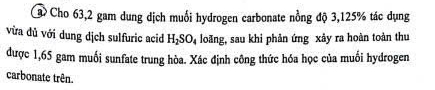 Ca Cho 63,2 gam dung dịch muối hydrogen carbonate nồng độ 3,125% tác dụng 
vừa đủ với dung dịch sulfuric acid H_2SO_4 loãng, sau khi phản ứng xảy ra hoàn toàn thu 
được 1,65 gam muối sunfate trung hòa. Xác định công thức hóa học của muối hydrogen 
carbonate trên.